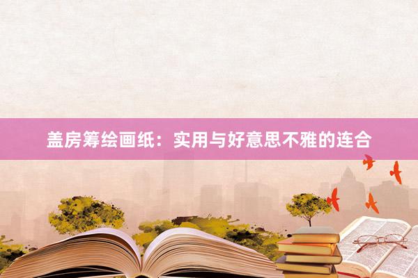 盖房筹绘画纸：实用与好意思不雅的连合