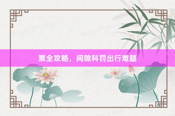 票全攻略，间隙科罚出行难题